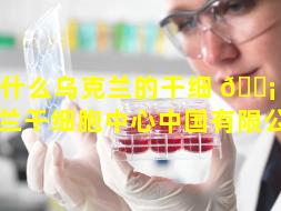为什么乌克兰的干细 🐡 胞（乌克兰干细胞中心中国有限公司）